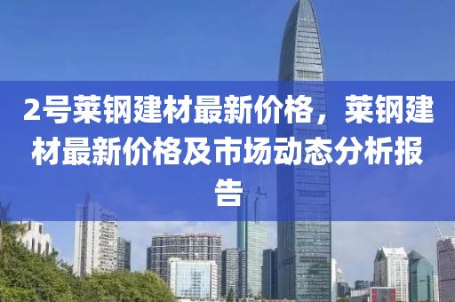 2號萊鋼建材最新價格，萊鋼建材最新價格及市場動態(tài)分析報告