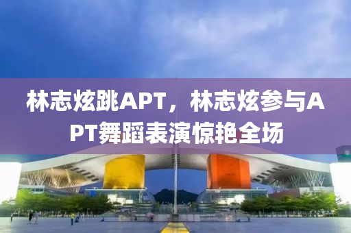 林志炫跳APT，林志炫參與APT舞蹈表演驚艷全場(chǎng)木工機(jī)械,設(shè)備,零部件