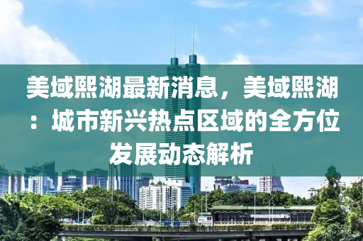 美域熙湖最新消息，美域熙湖：城市新興熱點(diǎn)區(qū)域的全方位發(fā)展動(dòng)態(tài)解析木工機(jī)械,設(shè)備,零部件