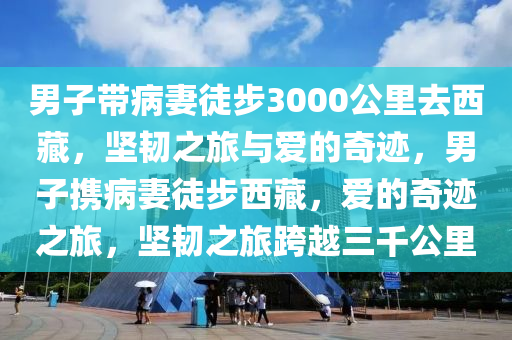 男子帶病妻徒步3000公里去西藏，堅韌之旅與愛的奇跡，男子攜病妻徒步西藏，愛的奇跡之旅，堅韌之旅跨越三千公里