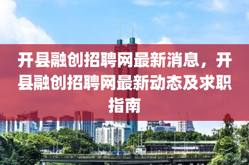 開縣融創(chuàng)招聘網(wǎng)最新消息，開縣融創(chuàng)招聘網(wǎng)最新動態(tài)及求職指南