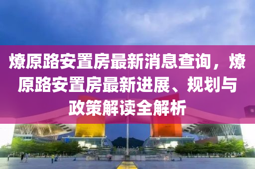 燎原路安置房最新消息查詢，燎原路安置房最新進展、規(guī)劃與政策解讀全解析