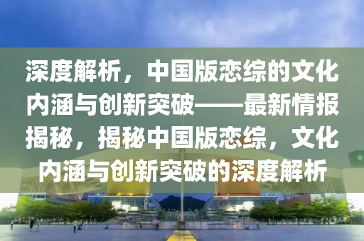 深度解析，中國版戀綜的文化內(nèi)涵與創(chuàng)新突破——最新情報揭秘，揭秘中國版戀綜，文化內(nèi)涵與創(chuàng)新突破的深度解析木工機械,設備,零部件