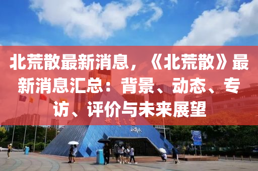 北荒散最新消息，《北荒散》最新消息匯總：背木工機械,設備,零部件景、動態(tài)、專訪、評價與未來展望