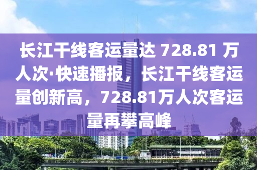 長江干線客運量達 728.81 萬人次·快速播報，長江干線客運量創(chuàng)新高，728.81萬人次客運量再攀高峰