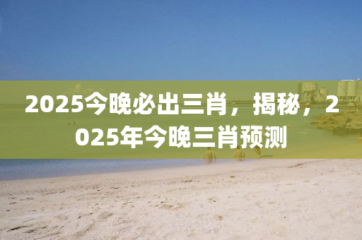 2025今晚必出三肖，揭秘，2025年今晚三肖預(yù)測(cè)