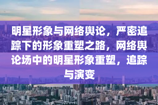 明星形象與網(wǎng)絡(luò)輿論，嚴(yán)密追蹤下的形象重塑之路，網(wǎng)絡(luò)輿論場中的明星形象重塑，追蹤與演變木工機(jī)械,設(shè)備,零部件