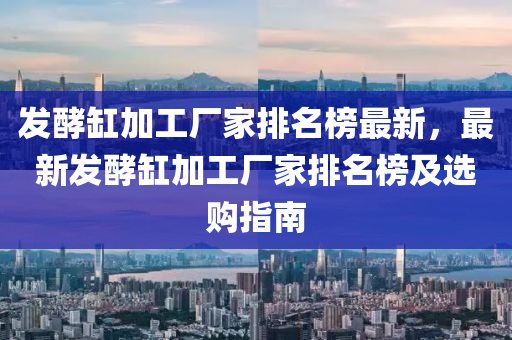 發(fā)酵缸加工廠家排名榜最新，最新發(fā)酵缸加工廠家排名榜木工機(jī)械,設(shè)備,零部件及選購(gòu)指南