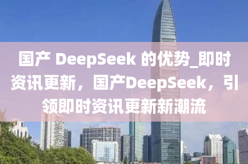 國產 DeepSeek 的優(yōu)勢_即時資訊更新，國產DeepSeek，引領即時資訊更新新潮流