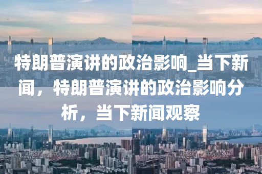 特朗普演講的政治影響_當下新聞，特朗普演講的政治影響分析，當下新聞觀察木工機械,設備,零部件