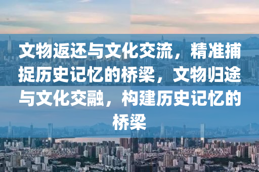 文物返還與文化交流，精準(zhǔn)捕捉歷史記憶的橋梁，文物歸途與文化交融，構(gòu)建歷史記憶的橋梁