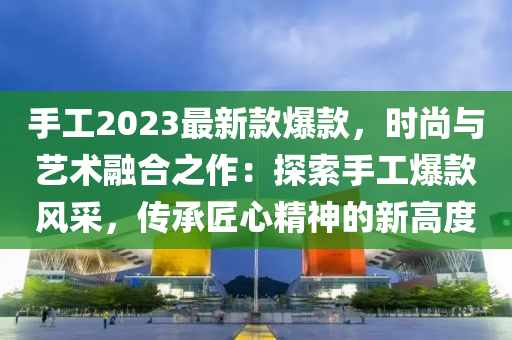 手工2023最新款爆款，時尚與藝術(shù)融合之作：探索手工爆款風(fēng)采，傳承匠心精神的新高度木工機(jī)械,設(shè)備,零部件