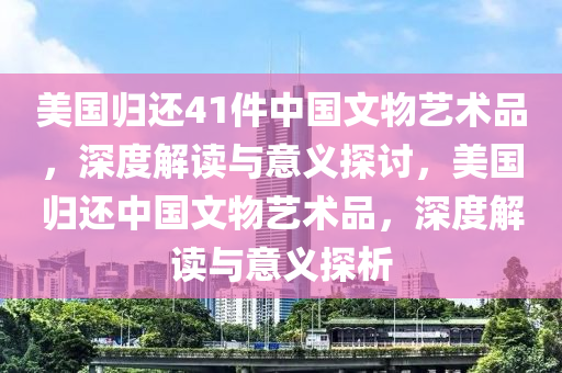 美國歸還41件中國文物藝術(shù)品，深度解讀與意義探討，美國歸還中國文物藝術(shù)品，深度解讀與意義探析