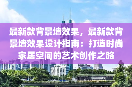 最新款背景墻效果，最新款背景墻效果設計指南：打造時尚家居空間的藝術創(chuàng)作之路