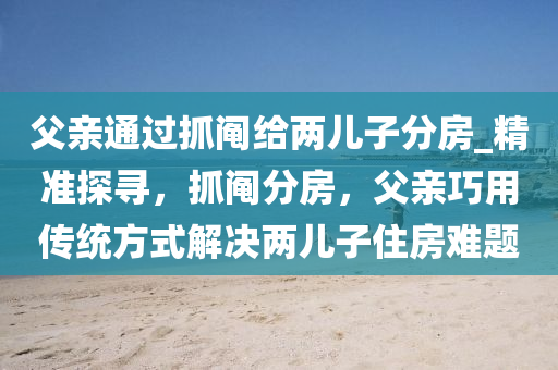 父親通過抓鬮給兩兒子分房_精準(zhǔn)探尋，抓鬮分房，父親巧用傳統(tǒng)方式解決兩兒子住房難題