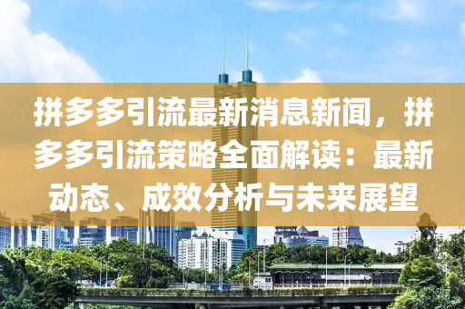 拼多多引流最新消息新聞，拼多多引流策略全面解讀：最新動態(tài)、成效分析與未來展望