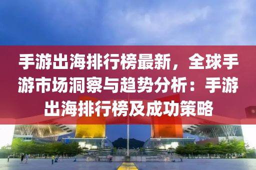 手游出海排行榜最新，全球手游市場洞察與趨勢分析：手游出海排行榜及成功策略