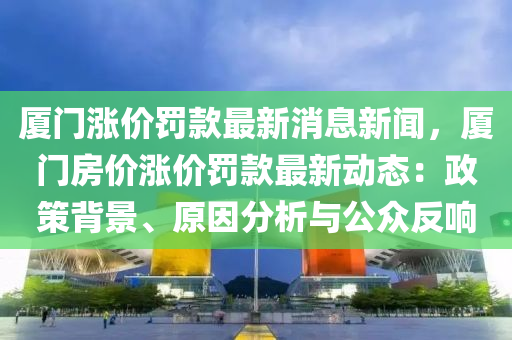 廈門漲價(jià)罰款最新消息新聞，廈門房價(jià)漲價(jià)罰款最新動(dòng)態(tài)：政策背景、原因分析與公眾反響