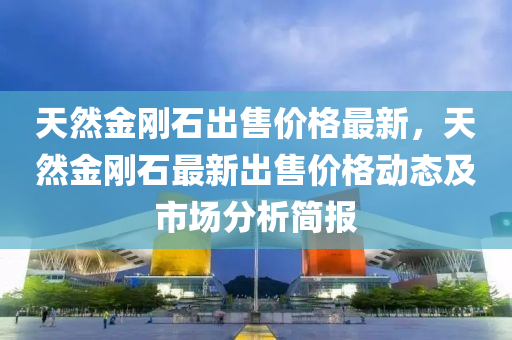 天然金剛石出售價格最新，天然金剛石最新出售價格動態(tài)及市場分析簡報