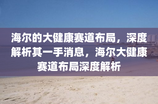 海爾的大健康賽道布局，深度解析其一手消息，海爾大健康賽道布局深度解析