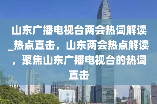 山東廣播電視臺兩會熱詞解讀_熱點直擊，山東兩會熱點解讀，聚焦山東廣播電視臺的熱詞直擊