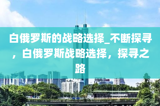 白俄羅斯的戰(zhàn)略選擇_不斷探尋，白俄羅斯戰(zhàn)略選擇，探尋之路