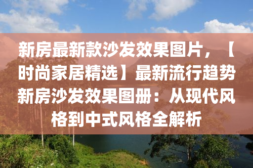 新房最新款沙發(fā)效果圖片，【時尚家居精選】最新流行趨勢新房沙發(fā)效果圖冊：從現(xiàn)代風(fēng)格到中式風(fēng)格全解析