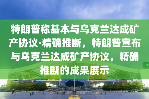 特朗普稱基本與烏克蘭達成礦產(chǎn)協(xié)議·精確推斷，特朗普宣布與烏克蘭達成礦產(chǎn)協(xié)議，精確推斷的成果展示