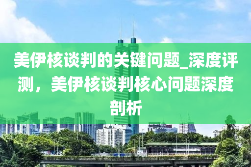 美伊核談判的關(guān)鍵問(wèn)題_深度評(píng)測(cè)，美伊核談判核心問(wèn)題深度剖析