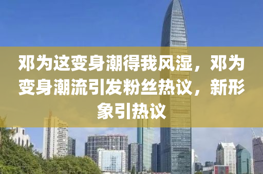 鄧為這變身潮得我風濕，鄧為變身潮流引發(fā)粉絲熱議，新形象引熱議木工機械,設備,零部件