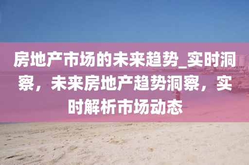 房地產市場的未來趨勢_實時洞察，未來房地產趨勢洞察，實時解析市場動態(tài)