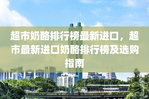 超市奶酪排行榜最新進(jìn)口，超市最新進(jìn)口奶酪排行榜及選購指南