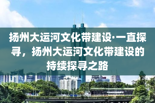 揚州大運河文化帶建設(shè)·一直探尋，揚州大運河文化帶建設(shè)的持續(xù)探尋之路木工機械,設(shè)備,零部件