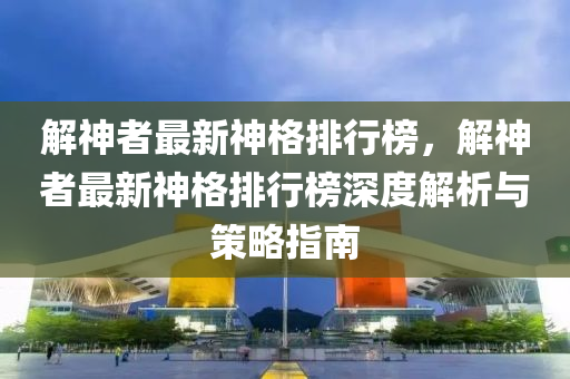 解神者最新神格排行榜，解神者最新神格排行榜深度解析與策略指南