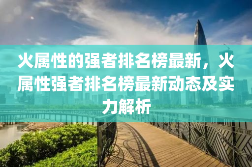 火屬性的強者排名榜最新，火屬性強者排名榜最新動態(tài)及實力解析