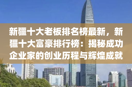 新疆十大老板排名榜最新，新疆十大富豪排行榜：揭秘成功企業(yè)家的創(chuàng)業(yè)歷程與輝煌成就