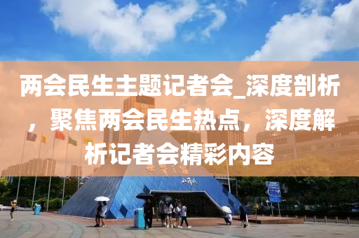 兩會民生主題記者會_深度剖析，聚焦兩會民生熱點，深度解析記者會精彩內(nèi)容