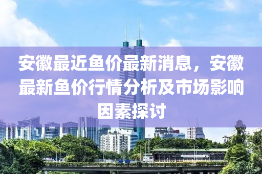 安徽最近魚價最新消息，安徽最新魚價行情分析及市場影響因素探討