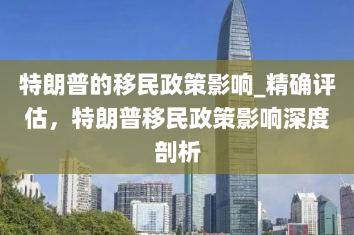 特朗普的移民政策影響_精確評估，特朗普移民政策影響深度剖析