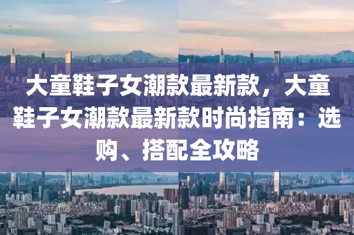 大童鞋子女潮款最新款，大童鞋子女潮款最新款時尚指南：選購、搭配全攻略