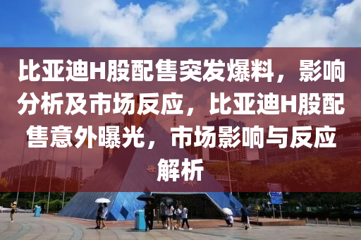 比亞迪H股配售突發(fā)爆料，影響分析及市場反應，比亞迪H股配售意外曝光，市場影響與反應解析