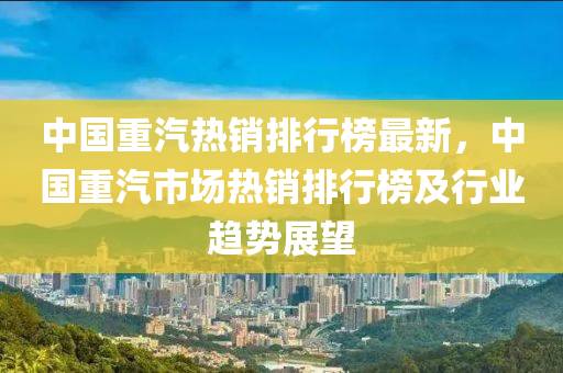 中國重汽熱銷排行榜最新，中國重汽市場熱銷排行榜及行業(yè)趨勢展望木工機械,設(shè)備,零部件