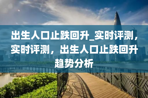 出生人口止跌回升_實時評測，實時評測，出木工機械,設(shè)備,零部件生人口止跌回升趨勢分析