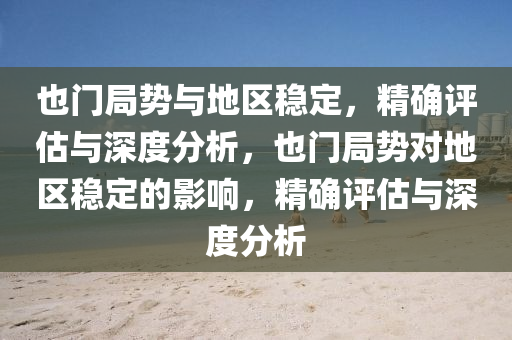 也門局勢與地區(qū)穩(wěn)定，精確評估與深度分析，也門局勢對地區(qū)穩(wěn)定的影響，精確評估與深度分析