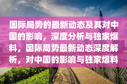 國際局勢的最新動態(tài)及其對中國的影響，深度分析與獨家爆料，國際局勢最新動態(tài)深度解析，對中國的影響與獨家爆料