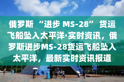 俄羅斯 “進步 MS-28” 貨運飛船墜入太平洋·實時資訊，俄羅斯進步MS-28貨運飛船墜入太平洋，最新實時資訊報道