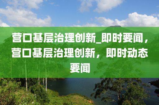 營口基層治理創(chuàng)新_即時(shí)要聞，營口基層治理創(chuàng)新，即時(shí)動(dòng)態(tài)要聞