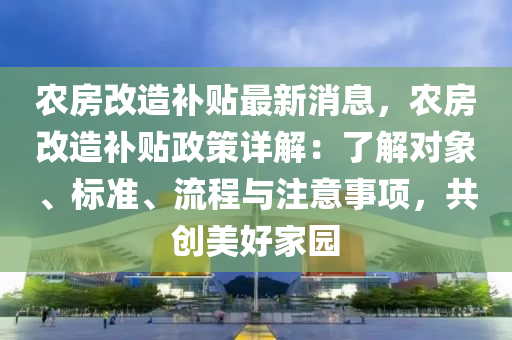 農(nóng)房改造補(bǔ)貼最新消息，農(nóng)房改造補(bǔ)貼政策詳解：了解對(duì)象、標(biāo)準(zhǔn)、流程與注意事項(xiàng)，共創(chuàng)美好家園