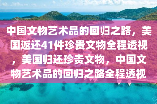 中國(guó)文物藝術(shù)品的回歸之路，美國(guó)返還41件珍貴文物全程透視，美國(guó)歸還珍貴文物，中國(guó)文物藝術(shù)品的回歸之路全程透視