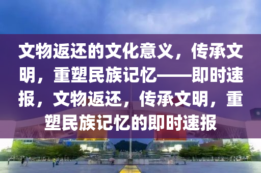 文物返還的文化意義，傳承文明，重塑民族記憶——即時(shí)速報(bào)，文物返還，傳承文明，重塑民族記憶的即時(shí)速報(bào)